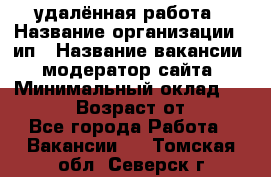 удалённая работа › Название организации ­ ип › Название вакансии ­ модератор сайта › Минимальный оклад ­ 39 500 › Возраст от ­ 18 - Все города Работа » Вакансии   . Томская обл.,Северск г.